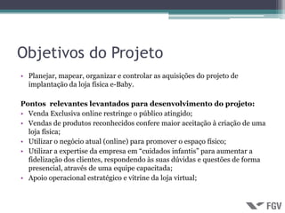 Objetivos do Projeto
• Planejar, mapear, organizar e controlar as aquisições do projeto de
  implantação da loja física e-Baby.

Pontos relevantes levantados para desenvolvimento do projeto:
• Venda Exclusiva online restringe o público atingido;
• Vendas de produtos reconhecidos confere maior aceitação à criação de uma
  loja física;
• Utilizar o negócio atual (online) para promover o espaço físico;
• Utilizar a expertise da empresa em “cuidados infantis” para aumentar a
  fidelização dos clientes, respondendo às suas dúvidas e questões de forma
  presencial, através de uma equipe capacitada;
• Apoio operacional estratégico e vitrine da loja virtual;
 