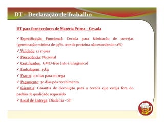 DT – Declaração de Trabalho

DT para fornecedores de Matéria Prima – Cevada

  Especificação   Funcional:     Cevada   para   fabricação de   cervejas
(germinação mínima de 95%, teor de proteína não excedendo 12%)
  Validade: 12 meses
  Procedência: Nacional
  Certificados: GMO-free (não transgênico)
  Embalagem: 25kg
  Prazos: 20 dias para entrega
  Pagamento: 30 dias pós recebimento
  Garantia: Garantia de devolução para a cevada que esteja fora do
padrão de qualidade requerido
  Local de Entrega: Diadema – SP

                                                                            CM
 