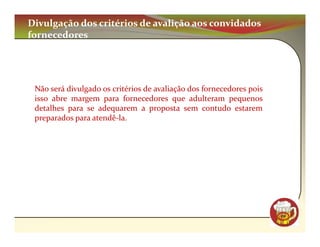 Divulgação dos critérios de avalição aos convidados
fornecedores




 Não será divulgado os critérios de avaliação dos fornecedores pois
 isso abre margem para fornecedores que adulteram pequenos
 detalhes para se adequarem a proposta sem contudo estarem
 preparados para atendê-la.




                                                                      CM
 