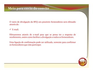 Meio para envio do convite



O meio de divulgação da RFQ aos possíveis fornecedores será efetuado
através de:

  E-mail;

Efetuaremos através de e-mail para que se possa ter a resposta de
recebimento, assim como facilitar a divulgação a todos os fornecedores.

Uma ligação de confirmação pode ser utilizada, somente para confirmar
os fornecedores que irão participar.




                                                                          CM
 