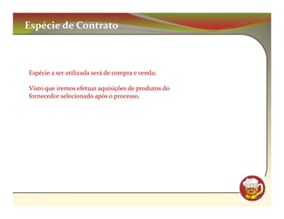 Espécie de Contrato



Espécie a ser utilizada será de compra e venda;

Visto que iremos efetuar aquisições de produtos do
fornecedor selecionado após o processo.




                                                     CM
 