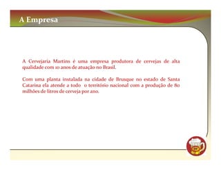 A Empresa




A Cervejaria Martins é uma empresa produtora de cervejas de alta
qualidade com 10 anos de atuação no Brasil.

Com uma planta instalada na cidade de Brusque no estado de Santa
Catarina ela atende a todo o território nacional com a produção de 80
milhões de litros de cerveja por ano.




                                                                        CM
 