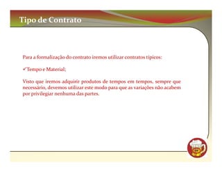 Tipo de Contrato



Para a formalização do contrato iremos utilizar contratos típicos:

 Tempo e Material;

Visto que iremos adquirir produtos de tempos em tempos, sempre que
necessário, devemos utilizar este modo para que as variações não acabem
por privilegiar nenhuma das partes.




                                                                          CM
 