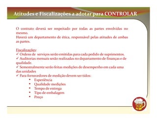Atitudes e Fiscalizações a adotar para CONTROLAR

O contrato deverá ser respeitado por todas as partes envolvidas no
mesmo.
Haverá um departamento de ética, responsável pelas atitudes de ambas
as partes.

Fiscalizações:
   Ordens de serviços serão emitidas para cada pedido de suprimentos.
   Auditorias mensais serão realizadas no departamento de finanças e de
qualidade.
   Semestralmente serão feitas medições de desempenho em cada uma
das unidades
   Para fornecedores de medição devem ser tidos:
         • Experiência
         • Qualidade medições
         • Tempo de entrega
         • Tipo de embalagem
         • Preço
                                                                          CM
 