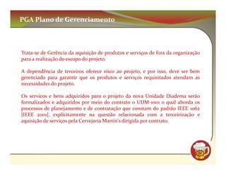 PGA Plano de Gerenciamento



Trata-se de Gerência da aquisição de produtos e serviços de fora da organização
para a realização do escopo do projeto.

A dependência de terceiros oferece risco ao projeto, e por isso, deve ser bem
gerenciado para garantir que os produtos e serviços requisitados atendam as
necessidades do projeto.

Os servicos e bens adquiridos para o projeto da nova Unidade Diadema serão
formalizados e adquiridos por meio do contrato o UDM-1001 o qual aborda os
processos de planejamento e de contratação que constam do padrão IEEE 1062
[IEEE 2001], explicitamente na questão relacionada com a terceirização e
aquisição de serviços pela Cervejaria Martin's dirigida por contrato.




                                                                              CM
 