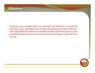 Objetivo




Construir uma unidade fabril, no município de Diadema no estado de
São Paulo, para a produção das cervejas do grupo da Cervejaria Martins,
com capacidade de produzir 100 milhões de litros de cerveja por ano, que
contribuirá para um aumento no faturamento da empresa a partir do ano
de 2015.




                                                                           CM
 