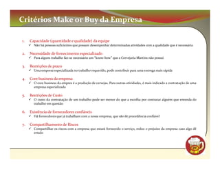 Critérios Make or Buy da Empresa

1.   Capacidade (quantidade e qualidade) da equipe
       Não há pessoas suficientes que possam desempenhar determinadas atividades com a qualidade que é necessária

2.   Necessidade de fornecimento especializado
       Para alguns trabalho faz-se necessário um “know-how” que a Cervejaria Martins não possui

3.   Restrições de prazo
       Uma empresa especializada no trabalho requerido, pode contribuir para uma entrega mais rápida

4.   Core business da empresa
       O core business da empres é a produção de cervejas. Para outras atividades, é mais indicado a contratação de uma
       empresa especializada

5.   Restrições de Custo
       O custo da contratação de um trabalho pode ser menor do que a escolha por contratar alguém que entenda do
       trabalho em questão

6.   Existência de fornecedores confiáveis
       Há fornecdores que já trabalham com a nossa empresa, que são de procedência confiável

7.   Compartilhamento de Riscos
       Compartilhar os riscos com a empresa que estará fornecedo o serviço, reduz o prejuízo da empresa caso algo dê
       errado



                                                                                                                    CM
 