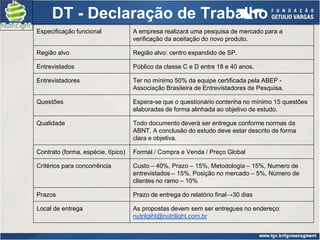 DT - Declaração de Trabalho
Especificação funcional             A empresa realizará uma pesquisa de mercado para a
                                    verificação da aceitação do novo produto.

Região alvo                         Região alvo: centro expandido de SP.

Entrevistados                       Público da classe C e D entre 18 e 40 anos.

Entrevistadores                     Ter no mínimo 50% da equipe certificada pela ABEP -
                                    Associação Brasileira de Entrevistadores de Pesquisa.

Questões                            Espera-se que o questionário contenha no mínimo 15 questões
                                    elaboradas de forma alinhada ao objetivo de estudo.

Qualidade                           Todo documento deverá ser entregue conforme normas da
                                    ABNT. A conclusão do estudo deve estar descrito de forma
                                    clara e objetiva.

Contrato (forma, espécie, típico)   Formal / Compra e Venda / Preço Global

Critérios para concorrência         Custo – 40%, Prazo – 15%, Metodologia – 15%, Numero de
                                    entrevistados – 15%, Posição no mercado – 5%, Número de
                                    clientes no ramo – 10%

Prazos                              Prazo de entrega do relatório final→30 dias

Local de entrega                    As propostas devem sem ser entregues no endereço:
                                    nutrilgiht@nutrilight.com.br
 