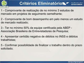 Critérios Eliminatórios
1 - Comprovante de realização de no mínimo 3 estudos de
mercado em projetos de seguimento semelhante;
2 - Comprovante de bom desempenho em pelo menos um estudo
de mercado realizado;
3 - Ter no mínimo 50% da equipe certificada pela ABEP -
Associação Brasileira de Entrevistadores de Pesquisa;
4 - Apresentar certidão negativa de débitos no INSS e débitos
trabalhistas;
5 - Confirmar possibilidade de finalizar o trabalho dentro do prazo
solicitado;
 