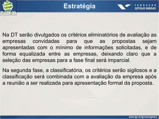 Estratégia



Na DT serão divulgados os critérios eliminatórios de avaliação as
empresas convidadas para que as propostas sejam
apresentadas com o mínimo de informações solicitadas, e de
forma equalizada entre as empresas, deixando claro que a
seleção das empresas para a fase final será imparcial.
Na segunda fase, a classificatória, os critérios serão sigilosos e a
classificação será combinada com a avaliação da empresa após
a reunião a ser realizada para apresentação formal da proposta.
 