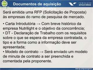 Documentos de aquisição
     adotados / Justificativa
Será emitida uma RFP (Solicitação de Proposta)
às empresas do ramo de pesquisa de mercado.
• Carta Introdutória → Com breve histórico da
empresa Nutrilight e o objetivo da concorrência;
• DT - Declaração de Trabalho com os requisitos
sobre o que se espera da empresa contratada, o
tipo e a forma como a informação deve ser
apresentada;
• Modelo de contrato → Será enviado um modelo
de minuta de contrato a ser preenchida e
comentada pela proponente.
 