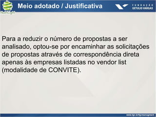 Meio adotado / Justificativa




Para a reduzir o número de propostas a ser
analisado, optou-se por encaminhar as solicitações
de propostas através de correspondência direta
apenas às empresas listadas no vendor list
(modalidade de CONVITE).
 