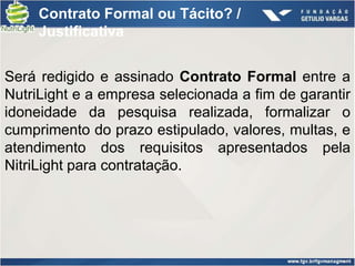 Contrato Formal ou Tácito? /
     Justificativa


Será redigido e assinado Contrato Formal entre a
NutriLight e a empresa selecionada a fim de garantir
idoneidade da pesquisa realizada, formalizar o
cumprimento do prazo estipulado, valores, multas, e
atendimento dos requisitos apresentados pela
NitriLight para contratação.
 