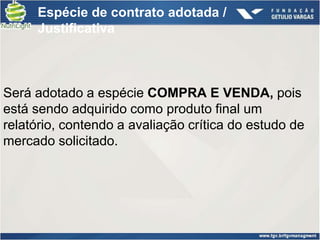 Espécie de contrato adotada /
     Justificativa



Será adotado a espécie COMPRA E VENDA, pois
está sendo adquirido como produto final um
relatório, contendo a avaliação crítica do estudo de
mercado solicitado.
 