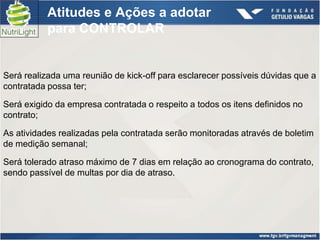 Atitudes e Ações a adotar
           para CONTROLAR


Será realizada uma reunião de kick-off para esclarecer possíveis dúvidas que a
contratada possa ter;

Será exigido da empresa contratada o respeito a todos os itens definidos no
contrato;

As atividades realizadas pela contratada serão monitoradas através de boletim
de medição semanal;

Será tolerado atraso máximo de 7 dias em relação ao cronograma do contrato,
sendo passível de multas por dia de atraso.
 