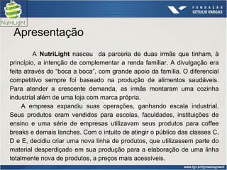 Apresentação
         A NutriLight nasceu da parceria de duas irmãs que tinham, à
princípio, a intenção de complementar a renda familiar. A divulgação era
feita através do “boca a boca”, com grande apoio da família. O diferencial
competitivo sempre foi baseado na produção de alimentos saudáveis.
Para atender a crescente demanda, as irmãs montaram uma cozinha
industrial além de uma loja com marca própria.
     A empresa expandiu suas operações, ganhando escala industrial.
Seus produtos eram vendidos para escolas, faculdades, instituições de
ensino e uma série de empresas utilizavam seus produtos para coffee
breaks e demais lanches. Com o intuito de atingir o público das classes C,
D e E, decidiu criar uma nova linha de produtos, que utilizassem parte do
material desperdiçado em sua produção para a elaboração de uma linha
totalmente nova de produtos, a preços mais acessíveis.
 