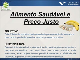 Alimento Saudável e
         Preço Justo
OBJETIVO
Criar 2ªlinha de produtos mais acessíveis para aumento de mercado e
para reduzir perda de matéria-prima no processo produtivo.


JUSTIFICATIVA
Com o intuito de reduzir o desperdício de matéria-prima e aumentar o
mercado consumidor com uma linha de novos produtos mais
acessíveis, este projeto interno permitirá aumentar a eficiência da
produção e garantir o crescimento do mercado consumidor.
 