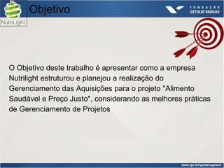 Objetivo




O Objetivo deste trabalho é apresentar como a empresa
Nutrilight estruturou e planejou a realização do
Gerenciamento das Aquisições para o projeto "Alimento
Saudável e Preço Justo", considerando as melhores práticas
de Gerenciamento de Projetos
 