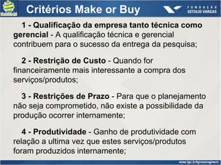 Critérios Make or Buy
  1 - Qualificação da empresa tanto técnica como
gerencial - A qualificação técnica e gerencial
contribuem para o sucesso da entrega da pesquisa;

   2 - Restrição de Custo - Quando for
financeiramente mais interessante a compra dos
serviços/produtos;

  3 - Restrições de Prazo - Para que o planejamento
não seja comprometido, não existe a possibilidade da
produção ocorrer internamente;

   4 - Produtividade - Ganho de produtividade com
relação a ultima vez que estes serviços/produtos
foram produzidos internamente;
 