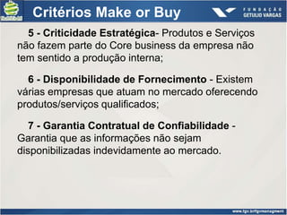 Critérios Make or Buy
  5 - Criticidade Estratégica- Produtos e Serviços
não fazem parte do Core business da empresa não
tem sentido a produção interna;

  6 - Disponibilidade de Fornecimento - Existem
várias empresas que atuam no mercado oferecendo
produtos/serviços qualificados;

   7 - Garantia Contratual de Confiabilidade -
Garantia que as informações não sejam
disponibilizadas indevidamente ao mercado.
 