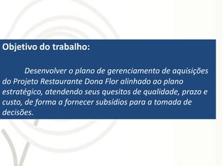 Objetivo do trabalho:

       Desenvolver o plano de gerenciamento de aquisições
do Projeto Restaurante Dona Flor alinhado ao plano
estratégico, atendendo seus quesitos de qualidade, prazo e
custo, de forma a fornecer subsídios para a tomada de
decisões.
 