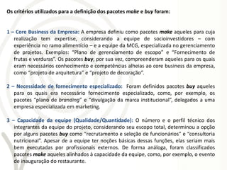 Os critérios utilizados para a definição dos pacotes make e buy foram:


1 – Core Business da Empresa: A empresa definiu como pacotes make aqueles para cuja
   realização tem expertise, considerando a equipe de socioinvestidores – com
   experiência no ramo alimentício – e a equipe da MCG, especializada no gerenciamento
   de projetos. Exemplos: “Plano de gerenciamento de escopo” e “Fornecimento de
   frutas e verduras”. Os pacotes buy, por sua vez, compreenderam aqueles para os quais
   eram necessários conhecimento e competências alheias ao core business da empresa,
   como “projeto de arquitetura” e “projeto de decoração”.

2 – Necessidade de fornecimento especializado: Foram definidos pacotes buy aqueles
   para os quais era necessário fornecimento especializado, como, por exemplo, os
   pacotes “plano de branding” e “divulgação da marca institucional”, delegados a uma
   empresa especializada em marketing.

3 – Capacidade da equipe (Qualidade/Quantidade): O número e o perfil técnico dos
   integrantes da equipe do projeto, considerando seu escopo total, determinou a opção
   por alguns pacotes buy como “recrutamento e seleção de funcionários” e “consultoria
   nutricional”. Apesar de a equipe ter noções básicas dessas funções, elas seriam mais
   bem executadas por profissionais externos. De forma análoga, foram classificados
   pacotes make aqueles alinhados à capacidade da equipe, como, por exemplo, o evento
   de inauguração do restaurante.
 