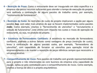 4 – Restrição de Prazo: Como o restaurante deve ser inaugurado em data específica e a
   empresa não possui recursos suficientes para atender o tempo de execução do projeto,
   será realizada a contratação de alguns pacotes de trabalho como, por exemplo,
   “treinamento de funcionários”.

5 – Restrição de Custo: As restrições de custo do projeto implicaram a opção por alguns
   pacotes buy, com valor mais atrativo do que se fossem implementados como pacotes
   make. Como exemplo, citamos o “fornecimento de utensílios” e “recrutamento e
   seleção de funcionários”, este último com impacto nos custos e riscos de operação do
   restaurante, ou seja, no produto do projeto.

6 – Existência de Fornecedores Confiáveis: A existência no mercado de fornecedores
   confiáveis, alinhada a outros fatores como vantagens de preço (restrição de custo),
   levou à contratação de alguns pacotes como, por exemplo, “fornecedores de
   utensílios”, com capacidade de fornecer os utensílios para operação inicial do
   empreendimento e de manter a reposição de peças idênticas sempre que necessário a
   um preço atrativo.

7 – Compartilhamento de riscos: Para pacotes de trabalho com grande representatividade
   para o projeto e não relacionados ao core business da empresa e/ou capacidade da
   equipe, optou-se pela contratação para o compartilhamento de riscos. Como exemplo,
   citamos a licença de obra e o projeto arquitetônico.
 