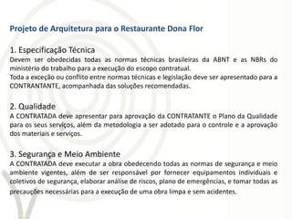 Projeto de Arquitetura para o Restaurante Dona Flor

1. Especificação Técnica
Devem ser obedecidas todas as normas técnicas brasileiras da ABNT e as NBRs do
ministério do trabalho para a execução do escopo contratual.
Toda a exceção ou conflito entre normas técnicas e legislação deve ser apresentado para a
CONTRANTANTE, acompanhada das soluções recomendadas.

2. Qualidade
A CONTRATADA deve apresentar para aprovação da CONTRATANTE o Plano da Qualidade
para os seus serviços, além da metodologia a ser adotado para o controle e a aprovação
dos materiais e serviços.

3. Segurança e Meio Ambiente
A CONTRATADA deve executar a obra obedecendo todas as normas de segurança e meio
ambiente vigentes, além de ser responsável por fornecer equipamentos individuais e
coletivos de segurança, elaborar análise de riscos, plano de emergências, e tomar todas as
precauções necessárias para a execução de uma obra limpa e sem acidentes.
 