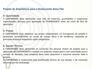 Projeto de Arquitetura para o Restaurante Dona Flor

4. Quantidade
A CONTRATADA deve apresentar uma lista de materiais, quantidades e respectivas
especificações técnicas para aprovação da CONTRATANTE antes do início da fase de
aquisições.

5. Prazos
A CONTRATADA deve obedecer aos prazos estabelecidos no cronograma do projeto e
apresentar semanalmente as curvas de avanço físico e de tendência, relatando os
principais desvios e respectivas ações mitigatórias.

6. Equipe Técnica
A CONTRATADA deve apresentar os currículos das pessoas chaves do projeto para a
aprovação da CONTRATANTE e nomear um preposto responsável e com autoridade para a
tomada de decisões. Este preposto deve estar disponível e acessível durante todo o
projeto.
A CONTRATADA é responsável pela qualificação técnica de sua equipe, e de eventuais
terceiros por ela contratada.
 