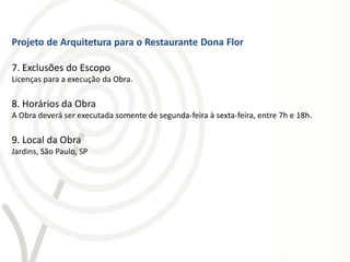 Projeto de Arquitetura para o Restaurante Dona Flor

7. Exclusões do Escopo
Licenças para a execução da Obra.

8. Horários da Obra
A Obra deverá ser executada somente de segunda-feira à sexta-feira, entre 7h e 18h.

9. Local da Obra
Jardins, São Paulo, SP
 