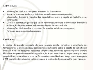 A RFP incluirá:

•   Informações básicas da empresa emissora do documento:
•   Nome da empresa, endereço, telefone, e-mail e nome do responsável;
•   Informações básicas a respeito das expectativas sobre o pacote de trabalho a ser
    contratado;
•   Cláusulas contratuais gerais que sejam relevantes para que o fornecedor direcione a
    elaboração da proposta ou, até mesmo, desista da concorrência;
•   Informações básicas sobre o processo de seleção, incluindo cronograma;
•   Forma de apresentação da proposta.


Justificativa:

A equipe do projeto necessita de uma reposta ampla, completa e detalhada dos
fornecedores, já que não possui conhecimento suficiente sobre o pacote de trabalho em
questão. Não são desejáveis respostas simplificadas, contendo apenas o preço. O Dona
Flor é um empreendimento de longa duração, é um investimento importante para seus
proprietários, e para isso precisa de fornecedores confiáveis em longo prazo. A resposta
à RFP permitirá ter subsídios suficientes para a realização de uma escolha mais rigorosa.
 