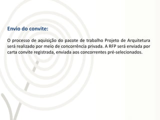Envio do convite:
O processo de aquisição do pacote de trabalho Projeto de Arquitetura
será realizado por meio de concorrência privada. A RFP será enviada por
carta convite registrada, enviada aos concorrentes pré-selecionados.
 