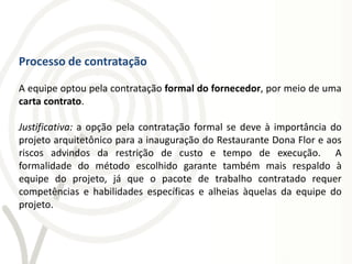 Processo de contratação

A equipe optou pela contratação formal do fornecedor, por meio de uma
carta contrato.

Justificativa: a opção pela contratação formal se deve à importância do
projeto arquitetônico para a inauguração do Restaurante Dona Flor e aos
riscos advindos da restrição de custo e tempo de execução. A
formalidade do método escolhido garante também mais respaldo à
equipe do projeto, já que o pacote de trabalho contratado requer
competências e habilidades específicas e alheias àquelas da equipe do
projeto.
 