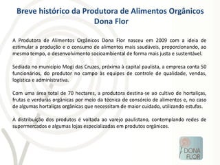 Breve histórico da Produtora de Alimentos Orgânicos
                       Dona Flor

A Produtora de Alimentos Orgânicos Dona Flor nasceu em 2009 com a ideia de
estimular a produção e o consumo de alimentos mais saudáveis, proporcionando, ao
mesmo tempo, o desenvolvimento socioambiental de forma mais justa e sustentável.

Sediada no município Mogi das Cruzes, próxima à capital paulista, a empresa conta 50
funcionários, do produtor no campo às equipes de controle de qualidade, vendas,
logística e administrativa.

Com uma área total de 70 hectares, a produtora destina-se ao cultivo de hortaliças,
frutas e verduras orgânicas por meio da técnica de consórcio de alimentos e, no caso
de algumas hortaliças orgânicas que necessitam de maior cuidado, utilizando estufas.

A distribuição dos produtos é voltada ao varejo paulistano, contemplando redes de
supermercados e algumas lojas especializadas em produtos orgânicos.
 