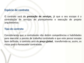 Espécie de contrato

O contrato será de prestação de serviços, já que o seu escopo é a
contratação de serviços de planejamento e execução de projeto
arquitetônico.

Tipo de contrato

Considerando que a contratante não detém competências e habilidades
para executar o pacote de trabalho contratado e que este possui escopo
bem definido, o contrato será de preço global, transferindo-se, assim, os
riscos para o fornecedor contratado.
 
