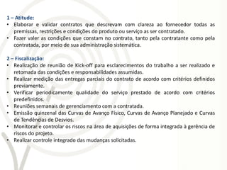 1 – Atitude:
• Elaborar e validar contratos que descrevam com clareza ao fornecedor todas as
   premissas, restrições e condições do produto ou serviço as ser contratado.
• Fazer valer as condições que constam no contrato, tanto pela contratante como pela
   contratada, por meio de sua administração sistemática.

2 – Fiscalização:
• Realização de reunião de Kick-off para esclarecimentos do trabalho a ser realizado e
   retomada das condições e responsabilidades assumidas.
• Realizar medição das entregas parciais do contrato de acordo com critérios definidos
   previamente.
• Verificar periodicamente qualidade do serviço prestado de acordo com critérios
   predefinidos.
• Reuniões semanais de gerenciamento com a contratada.
• Emissão quinzenal das Curvas de Avanço Físico, Curvas de Avanço Planejado e Curvas
   de Tendências de Desvios.
• Monitorar e controlar os riscos na área de aquisições de forma integrada à gerência de
   riscos do projeto.
• Realizar controle integrado das mudanças solicitadas.
 