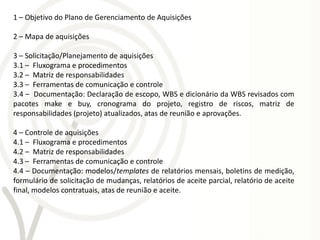 1 – Objetivo do Plano de Gerenciamento de Aquisições

2 – Mapa de aquisições

3 – Solicitação/Planejamento de aquisições
3.1 – Fluxograma e procedimentos
3.2 – Matriz de responsabilidades
3.3 – Ferramentas de comunicação e controle
3.4 – Documentação: Declaração de escopo, WBS e dicionário da WBS revisados com
pacotes make e buy, cronograma do projeto, registro de riscos, matriz de
responsabilidades (projeto) atualizados, atas de reunião e aprovações.

4 – Controle de aquisições
4.1 – Fluxograma e procedimentos
4.2 – Matriz de responsabilidades
4.3 – Ferramentas de comunicação e controle
4.4 – Documentação: modelos/templates de relatórios mensais, boletins de medição,
formulário de solicitação de mudanças, relatórios de aceite parcial, relatório de aceite
final, modelos contratuais, atas de reunião e aceite.
 
