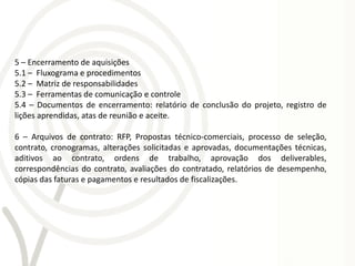 5 – Encerramento de aquisições
5.1 – Fluxograma e procedimentos
5.2 – Matriz de responsabilidades
5.3 – Ferramentas de comunicação e controle
5.4 – Documentos de encerramento: relatório de conclusão do projeto, registro de
lições aprendidas, atas de reunião e aceite.

6 – Arquivos de contrato: RFP, Propostas técnico-comerciais, processo de seleção,
contrato, cronogramas, alterações solicitadas e aprovadas, documentações técnicas,
aditivos ao contrato, ordens de trabalho, aprovação dos deliverables,
correspondências do contrato, avaliações do contratado, relatórios de desempenho,
cópias das faturas e pagamentos e resultados de fiscalizações.
 