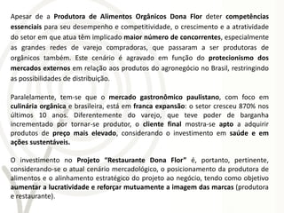 Apesar de a Produtora de Alimentos Orgânicos Dona Flor deter competências
essenciais para seu desempenho e competitividade, o crescimento e a atratividade
do setor em que atua têm implicado maior número de concorrentes, especialmente
as grandes redes de varejo compradoras, que passaram a ser produtoras de
orgânicos também. Este cenário é agravado em função do protecionismo dos
mercados externos em relação aos produtos do agronegócio no Brasil, restringindo
as possibilidades de distribuição.

Paralelamente, tem-se que o mercado gastronômico paulistano, com foco em
culinária orgânica e brasileira, está em franca expansão: o setor cresceu 870% nos
últimos 10 anos. Diferentemente do varejo, que teve poder de barganha
incrementado por tornar-se produtor, o cliente final mostra-se apto a adquirir
produtos de preço mais elevado, considerando o investimento em saúde e em
ações sustentáveis.

O investimento no Projeto “Restaurante Dona Flor” é, portanto, pertinente,
considerando-se o atual cenário mercadológico, o posicionamento da produtora de
alimentos e o alinhamento estratégico do projeto ao negócio, tendo como objetivo
aumentar a lucratividade e reforçar mutuamente a imagem das marcas (produtora
e restaurante).
 