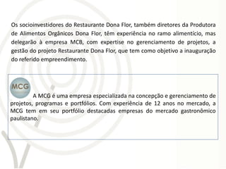 Os socioinvestidores do Restaurante Dona Flor, também diretores da Produtora
de Alimentos Orgânicos Dona Flor, têm experiência no ramo alimentício, mas
delegarão à empresa MCB, com expertise no gerenciamento de projetos, a
gestão do projeto Restaurante Dona Flor, que tem como objetivo a inauguração
do referido empreendimento.




         A MCG é uma empresa especializada na concepção e gerenciamento de
projetos, programas e portfólios. Com experiência de 12 anos no mercado, a
MCG tem em seu portfólio destacadas empresas do mercado gastronômico
paulistano.
 