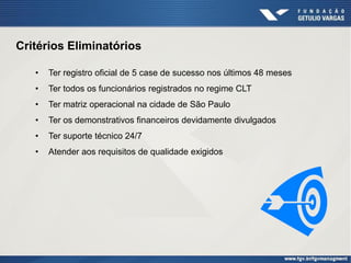 Critérios Eliminatórios

   •   Ter registro oficial de 5 case de sucesso nos últimos 48 meses
   •   Ter todos os funcionários registrados no regime CLT
   •   Ter matriz operacional na cidade de São Paulo
   •   Ter os demonstrativos financeiros devidamente divulgados
   •   Ter suporte técnico 24/7
   •   Atender aos requisitos de qualidade exigidos
 