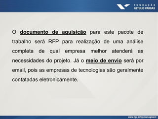 O documento de aquisição para este pacote de
trabalho será RFP para realização de uma análise
completa de qual empresa melhor atenderá as
necessidades do projeto. Já o meio de envio será por
email, pois as empresas de tecnologias são geralmente
contatadas eletronicamente.
 