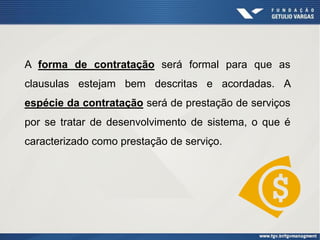 A forma de contratação será formal para que as
clausulas estejam bem descritas e acordadas. A
espécie da contratação será de prestação de serviços
por se tratar de desenvolvimento de sistema, o que é
caracterizado como prestação de serviço.
 