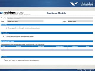 Boletim de Medição

Assunto:      Tema para o status report


Data:         Data do status report                                                          Projeto:   Nome do projeto


1. Briefing

        a) Campo para breve descrição das atividades executadas.


2. Work Done

        Campo para descrever as atividades executadas


3. Pendências e Ações

Tabela para descrição das pendencias e as proximas ações a ser executadas.
  Item                    Assunto                              Descrição             Responsável               Data Alvo   Status
    1
    2




4. Anexos

    Campo para inserir os anexos pertinentes ao status report.
 