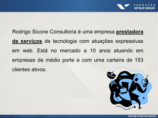 Rodrigo Sicone Consultoria é uma empresa prestadora
de serviços de tecnologia com atuações expressivas
em web. Está no mercado a 10 anos atuando em
empresas de médio porte e com uma carteira de 153
clientes ativos.
 