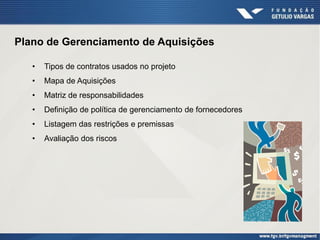 Plano de Gerenciamento de Aquisições

   •   Tipos de contratos usados no projeto
   •   Mapa de Aquisições
   •   Matriz de responsabilidades
   •   Definição de política de gerenciamento de fornecedores
   •   Listagem das restrições e premissas
   •   Avaliação dos riscos
 