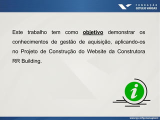 Este trabalho tem como objetivo demonstrar os
conhecimentos de gestão de aquisição, aplicando-os
no Projeto de Construção do Website da Construtora
RR Building.
 