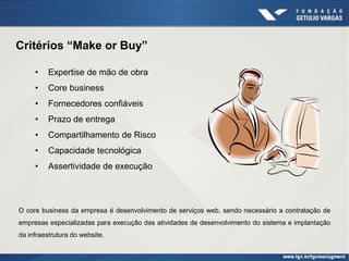 Critérios “Make or Buy”

     •    Expertise de mão de obra
     •    Core business
     •    Fornecedores confiáveis
     •    Prazo de entrega
     •    Compartilhamento de Risco
     •    Capacidade tecnológica
     •    Assertividade de execução




O core business da empresa é desenvolvimento de serviços web, sendo necessário a contratação de
empresas especializadas para execução das atividades de desenvolvimento do sistema e implantação
da infraestrutura do website.
 