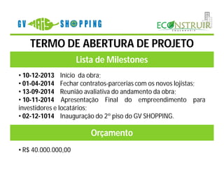 TERMO DE ABERTURA DE PROJETO
                     Lista de Milestones
• 10-12-2013 Início da obra;
• 01-04-2014 Fechar contratos-parcerias com os novos lojistas;
• 13-09-2014 Reunião avaliativa do andamento da obra;
• 10-11-2014 Apresentação Final do empreendimento para
investidores e locatários;
• 02-12-1014 Inauguração do 2º piso do GV SHOPPING.

                        Orçamento
• R$ 40.000.000,00
 