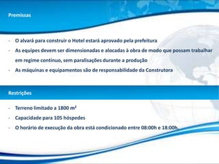 Premissas



- O alvará para construir o Hotel estará aprovado pela prefeitura
- As equipes devem ser dimensionadas e alocadas à obra de modo que possam trabalhar
  em regime contínuo, sem paralisações durante a produção
- As máquinas e equipamentos são de responsabilidade da Construtora



Restrições

- Terreno limitado a 1800 m2
- Capacidade para 105 hóspedes
- O horário de execução da obra está condicionado entre 08:00h e 18:00h.
 